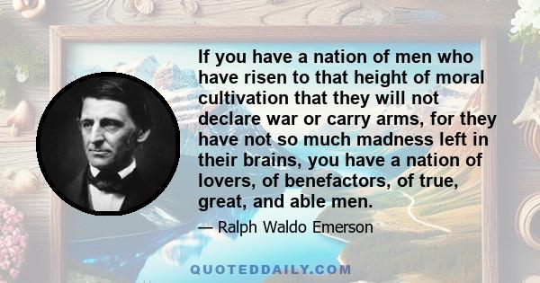 If you have a nation of men who have risen to that height of moral cultivation that they will not declare war or carry arms, for they have not so much madness left in their brains, you have a nation of lovers, of