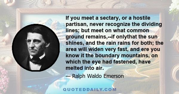 If you meet a sectary, or a hostile partisan, never recognize the dividing lines; but meet on what common ground remains,--if onlythat the sun shines, and the rain rains for both; the area will widen very fast, and ere