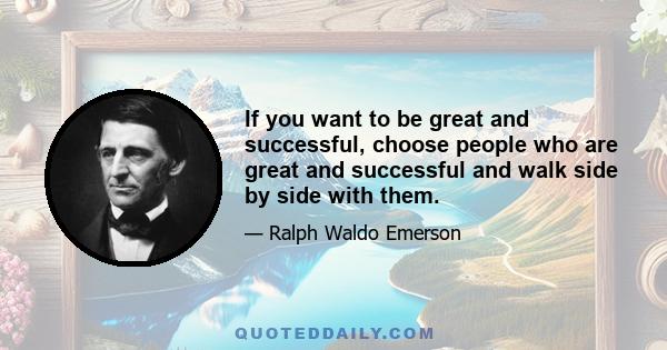 If you want to be great and successful, choose people who are great and successful and walk side by side with them.