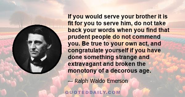 If you would serve your brother it is fit for you to serve him, do not take back your words when you find that prudent people do not commend you. Be true to your own act, and congratulate yourself if you have done