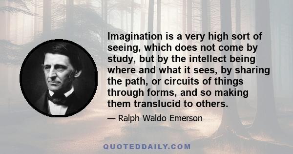 Imagination is a very high sort of seeing, which does not come by study, but by the intellect being where and what it sees, by sharing the path, or circuits of things through forms, and so making them translucid to