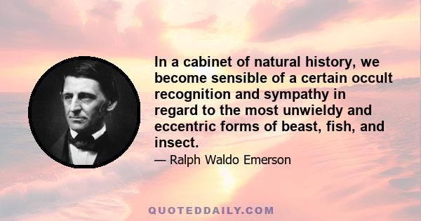 In a cabinet of natural history, we become sensible of a certain occult recognition and sympathy in regard to the most unwieldy and eccentric forms of beast, fish, and insect.