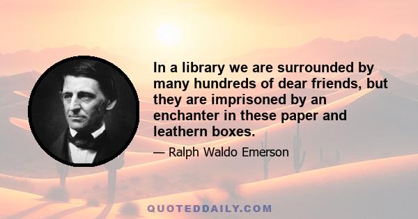 In a library we are surrounded by many hundreds of dear friends, but they are imprisoned by an enchanter in these paper and leathern boxes.