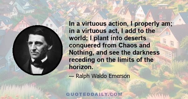 In a virtuous action, I properly am; in a virtuous act, I add to the world; I plant into deserts conquered from Chaos and Nothing, and see the darkness receding on the limits of the horizon.