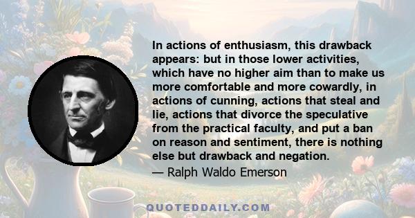 In actions of enthusiasm, this drawback appears: but in those lower activities, which have no higher aim than to make us more comfortable and more cowardly, in actions of cunning, actions that steal and lie, actions