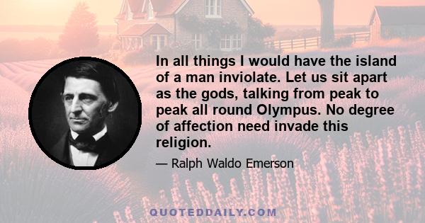 In all things I would have the island of a man inviolate. Let us sit apart as the gods, talking from peak to peak all round Olympus. No degree of affection need invade this religion.