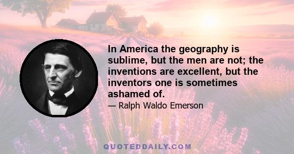 In America the geography is sublime, but the men are not; the inventions are excellent, but the inventors one is sometimes ashamed of.