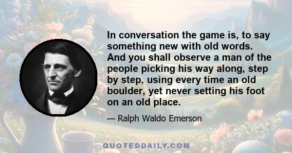 In conversation the game is, to say something new with old words. And you shall observe a man of the people picking his way along, step by step, using every time an old boulder, yet never setting his foot on an old