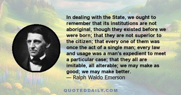 In dealing with the State, we ought to remember that its institutions are not aboriginal, though they existed before we were born; that they are not superior to the citizen; that every one of them was once the act of a