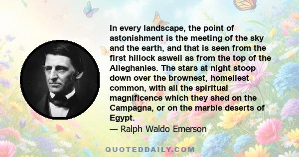 In every landscape, the point of astonishment is the meeting of the sky and the earth, and that is seen from the first hillock aswell as from the top of the Alleghanies. The stars at night stoop down over the brownest,