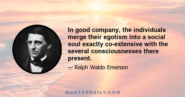 In good company, the individuals merge their egotism into a social soul exactly co-extensive with the several consciousnesses there present.