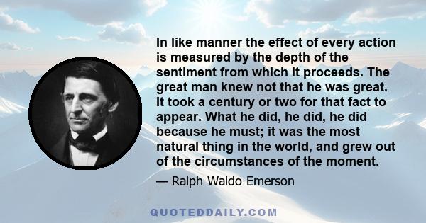 In like manner the effect of every action is measured by the depth of the sentiment from which it proceeds. The great man knew not that he was great. It took a century or two for that fact to appear. What he did, he