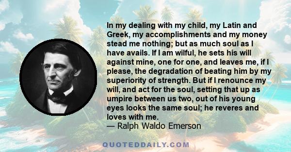 In my dealing with my child, my Latin and Greek, my accomplishments and my money stead me nothing; but as much soul as I have avails. If I am wilful, he sets his will against mine, one for one, and leaves me, if I