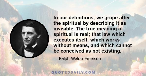 In our definitions, we grope after the spiritual by describing it as invisible. The true meaning of spiritual is real; that law which executes itself, which works without means, and which cannot be conceived as not