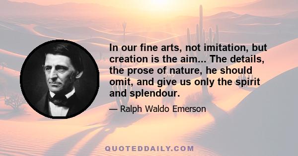 In our fine arts, not imitation, but creation is the aim... The details, the prose of nature, he should omit, and give us only the spirit and splendour.