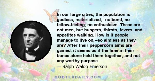 In our large cities, the population is godless, materialized,--no bond, no fellow-feeling, no enthusiasm. These are not men, but hungers, thirsts, fevers, and appetites walking. How is it people manage to live on,--so