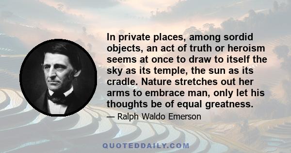 In private places, among sordid objects, an act of truth or heroism seems at once to draw to itself the sky as its temple, the sun as its cradle. Nature stretches out her arms to embrace man, only let his thoughts be of 