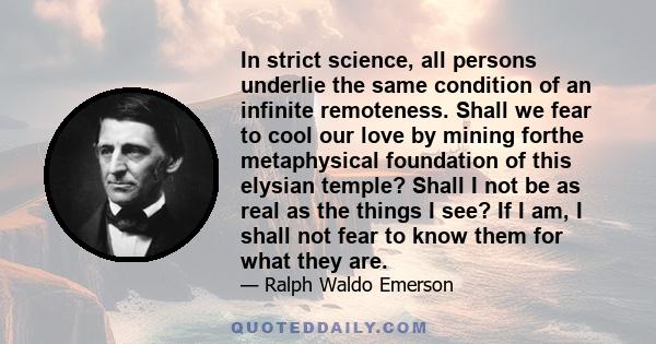 In strict science, all persons underlie the same condition of an infinite remoteness. Shall we fear to cool our love by mining forthe metaphysical foundation of this elysian temple? Shall I not be as real as the things