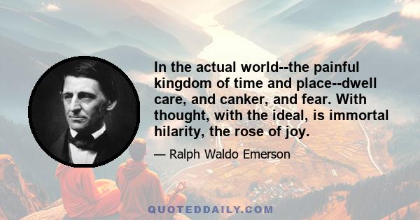 In the actual world--the painful kingdom of time and place--dwell care, and canker, and fear. With thought, with the ideal, is immortal hilarity, the rose of joy.