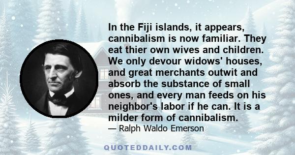 In the Fiji islands, it appears, cannibalism is now familiar. They eat thier own wives and children. We only devour widows' houses, and great merchants outwit and absorb the substance of small ones, and every man feeds