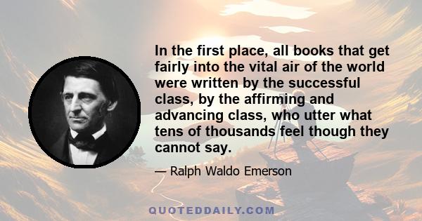 In the first place, all books that get fairly into the vital air of the world were written by the successful class, by the affirming and advancing class, who utter what tens of thousands feel though they cannot say.