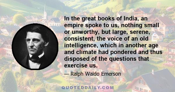 In the great books of India, an empire spoke to us, nothing small or unworthy, but large, serene, consistent, the voice of an old intelligence, which in another age and climate had pondered and thus disposed of the