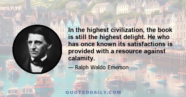 In the highest civilization, the book is still the highest delight. He who has once known its satisfactions is provided with a resource against calamity.