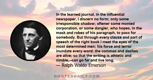 In the learned journal, in the influential newspaper, I discern no form; only some irresponsible shadow; oftener some monied corporation, or some dangler, who hopes, in the mask and robes of his paragraph, to pass for