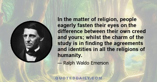 In the matter of religion, people eagerly fasten their eyes on the difference between their own creed and yours; whilst the charm of the study is in finding the agreements and identities in all the religions of humanity.