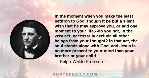 In the moment when you make the least petition to God, though it be but a silent wish that he may approve you, or add one moment to your life,--do you not, in the very act, necessarily exclude all other beings from your 