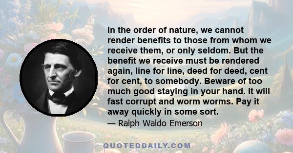 In the order of nature, we cannot render benefits to those from whom we receive them, or only seldom. But the benefit we receive must be rendered again, line for line, deed for deed, cent for cent, to somebody. Beware