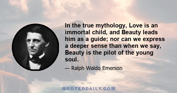 In the true mythology, Love is an immortal child, and Beauty leads him as a guide; nor can we express a deeper sense than when we say, Beauty is the pilot of the young soul.