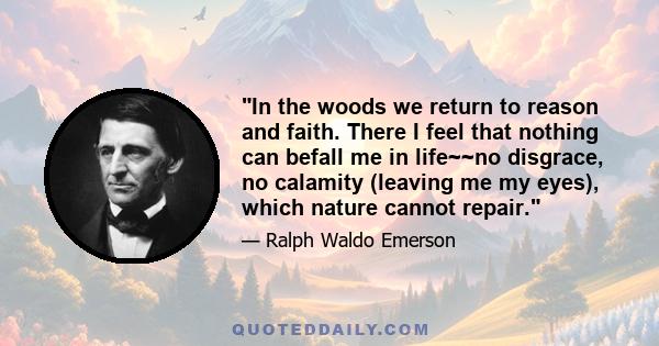 In the woods we return to reason and faith. There I feel that nothing can befall me in life~~no disgrace, no calamity (leaving me my eyes), which nature cannot repair.