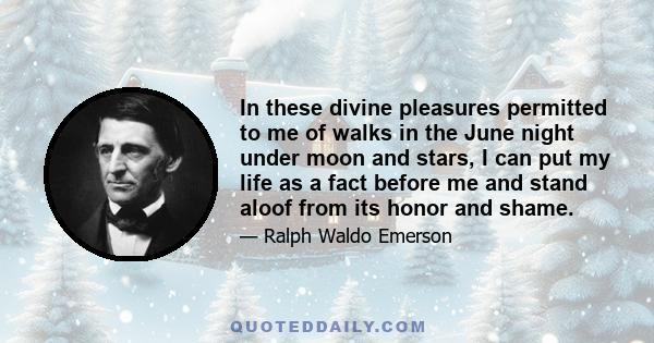 In these divine pleasures permitted to me of walks in the June night under moon and stars, I can put my life as a fact before me and stand aloof from its honor and shame.