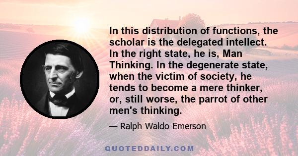 In this distribution of functions, the scholar is the delegated intellect. In the right state, he is, Man Thinking. In the degenerate state, when the victim of society, he tends to become a mere thinker, or, still