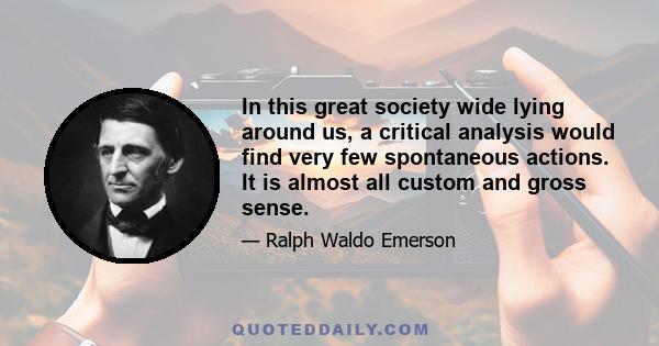 In this great society wide lying around us, a critical analysis would find very few spontaneous actions. It is almost all custom and gross sense.