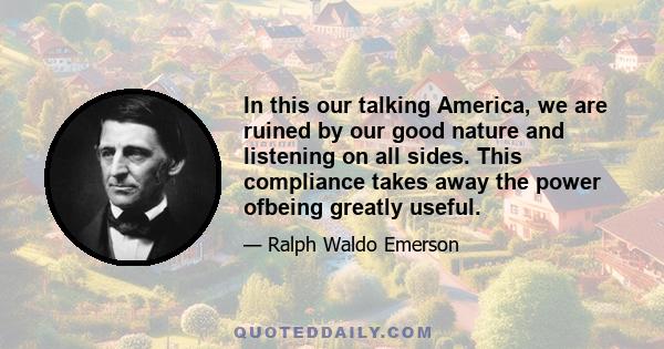 In this our talking America, we are ruined by our good nature and listening on all sides. This compliance takes away the power ofbeing greatly useful.