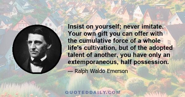 Insist on yourself; never imitate. Your own gift you can offer with the cumulative force of a whole life's cultivation, but of the adopted talent of another, you have only an extemporaneous, half possession.