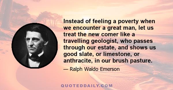 Instead of feeling a poverty when we encounter a great man, let us treat the new comer like a travelling geologist, who passes through our estate, and shows us good slate, or limestone, or anthracite, in our brush