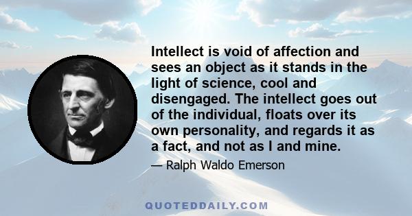 Intellect is void of affection and sees an object as it stands in the light of science, cool and disengaged. The intellect goes out of the individual, floats over its own personality, and regards it as a fact, and not