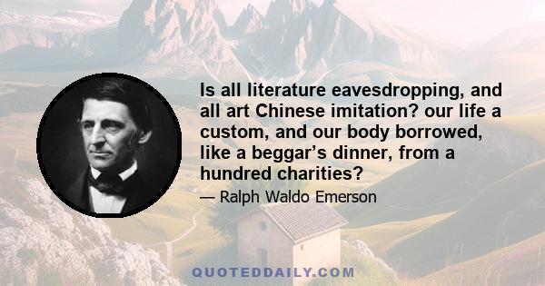 Is all literature eavesdropping, and all art Chinese imitation? our life a custom, and our body borrowed, like a beggar’s dinner, from a hundred charities?