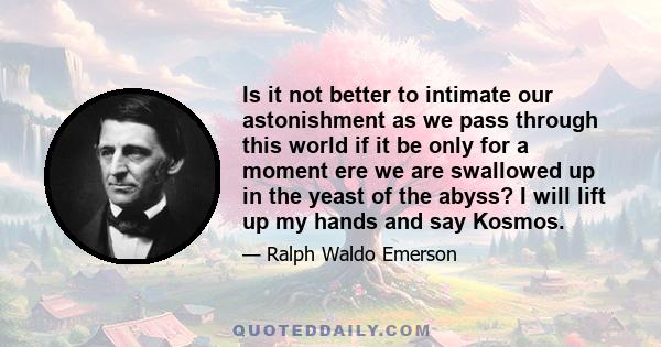 Is it not better to intimate our astonishment as we pass through this world if it be only for a moment ere we are swallowed up in the yeast of the abyss? I will lift up my hands and say Kosmos.