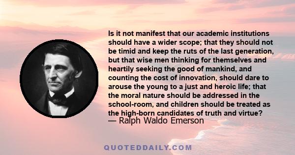 Is it not manifest that our academic institutions should have a wider scope; that they should not be timid and keep the ruts of the last generation, but that wise men thinking for themselves and heartily seeking the