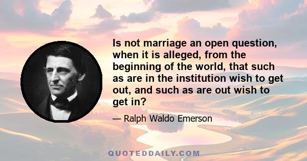 Is not marriage an open question, when it is alleged, from the beginning of the world, that such as are in the institution wish to get out, and such as are out wish to get in?