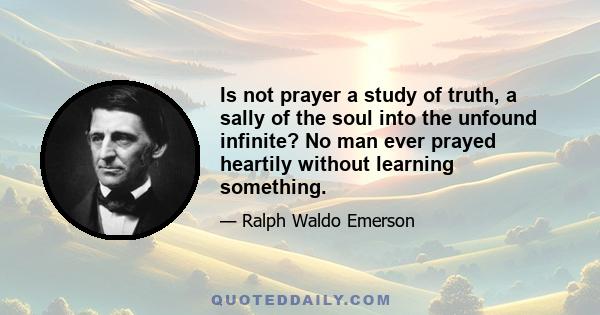 Is not prayer a study of truth, a sally of the soul into the unfound infinite? No man ever prayed heartily without learning something.