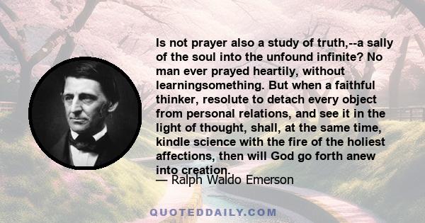 Is not prayer also a study of truth,--a sally of the soul into the unfound infinite? No man ever prayed heartily, without learningsomething. But when a faithful thinker, resolute to detach every object from personal