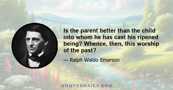 Is the parent better than the child into whom he has cast his ripened being? Whence, then, this worship of the past?