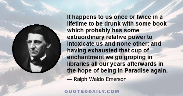 It happens to us once or twice in a lifetime to be drunk with some book which probably has some extraordinary relative power to intoxicate us and none other; and having exhausted that cup of enchantment we go groping in 