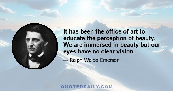 It has been the office of art to educate the perception of beauty. We are immersed in beauty but our eyes have no clear vision.