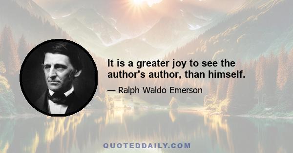 It is a greater joy to see the author's author, than himself.